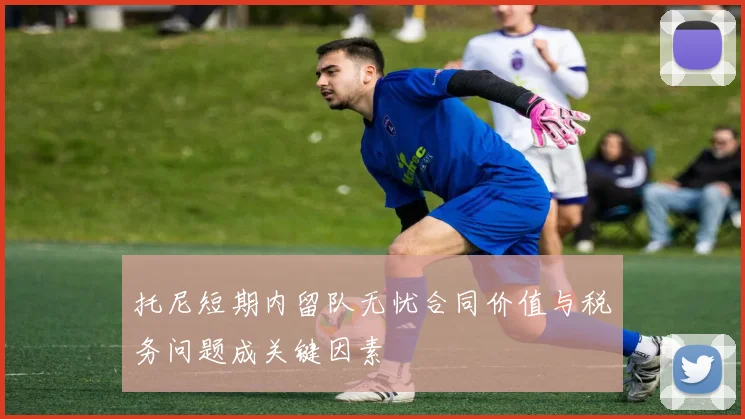 托尼短期内留队无忧合同价值与税务问题成关键因素