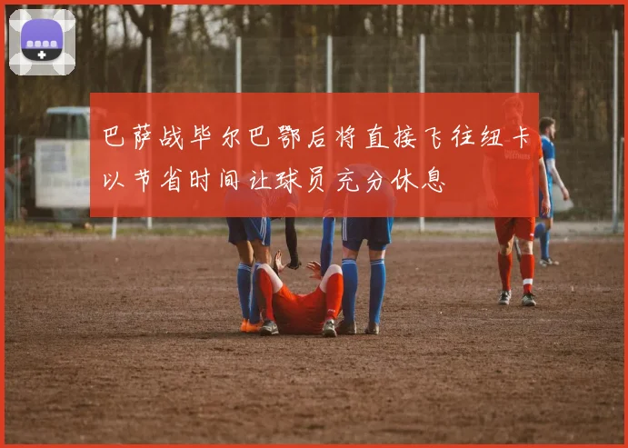 巴萨战毕尔巴鄂后将直接飞往纽卡以节省时间让球员充分休息