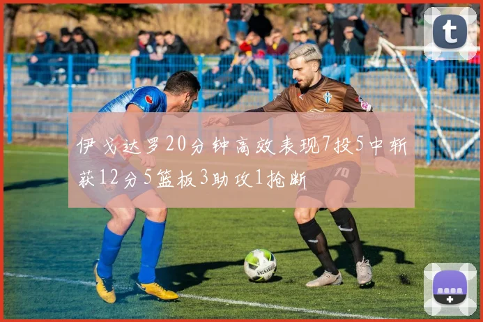 伊戈达罗20分钟高效表现7投5中斩获12分5篮板3助攻1抢断