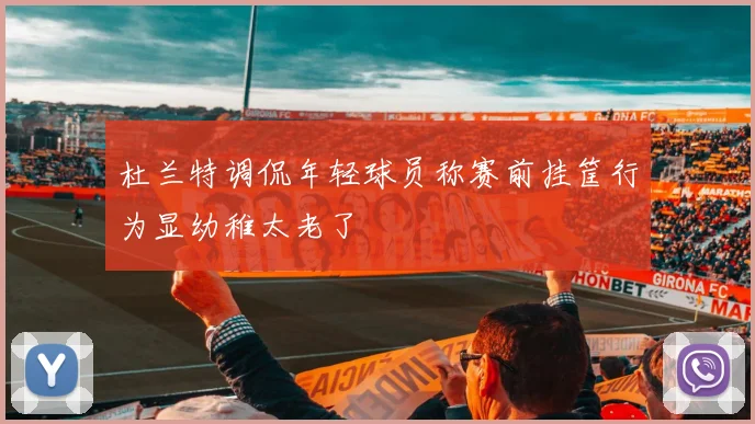 杜兰特调侃年轻球员称赛前挂筐行为显幼稚太老了