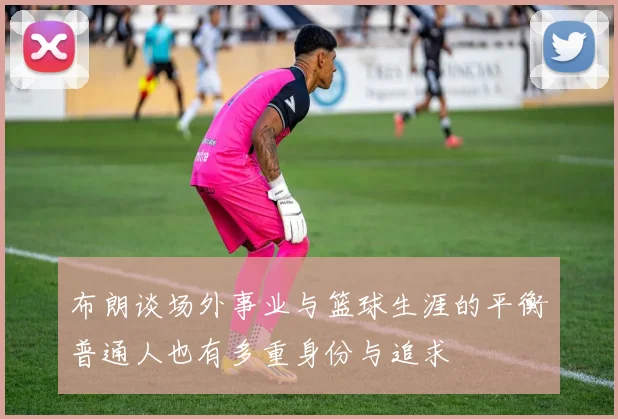 布朗谈场外事业与篮球生涯的平衡普通人也有多重身份与追求