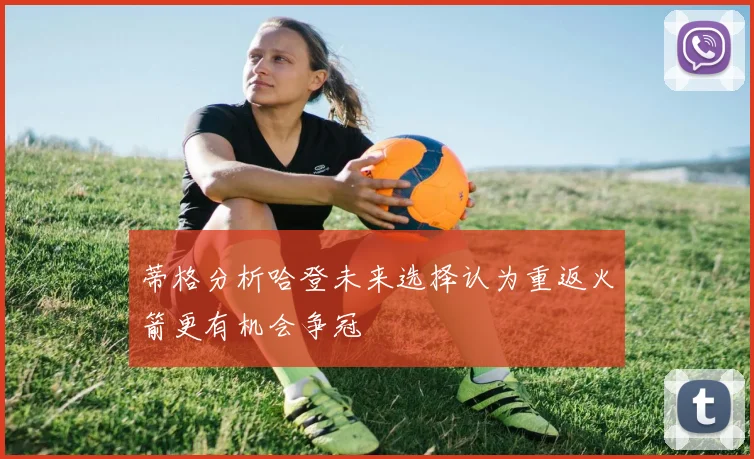 蒂格分析哈登未来选择认为重返火箭更有机会争冠