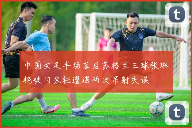 中国女足半场落后苏格兰三球张琳艳破门朱钰遭遇两次吊射失误