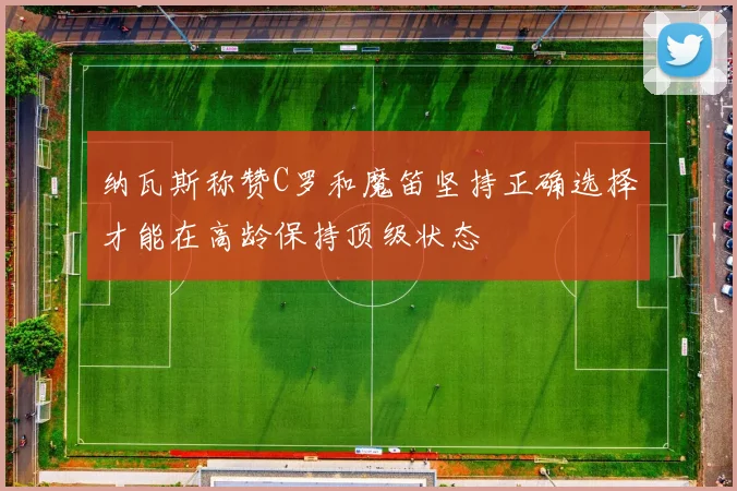 纳瓦斯称赞C罗和魔笛坚持正确选择才能在高龄保持顶级状态