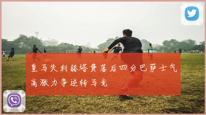 皇马失利赫塔费落后四分巴萨士气高涨力争逆转马竞