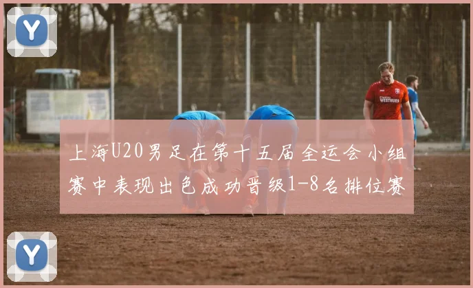 上海U20男足在第十五届全运会小组赛中表现出色成功晋级1-8名排位赛