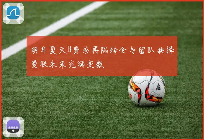 明年夏天B费或再陷转会与留队抉择曼联未来充满变数