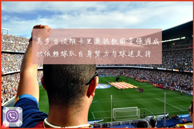 乌多吉谈维卡里奥执教前景强调成功依赖球队自身努力与球迷支持