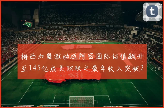 梅西加盟推动迈阿密国际估值飙升至145亿成美职联之最年收入突破2亿美元
