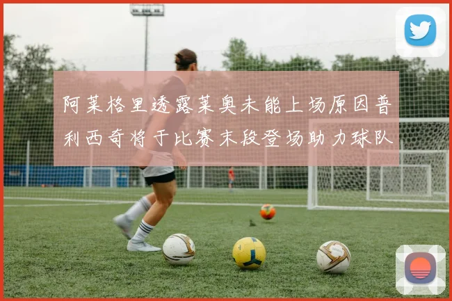 阿莱格里透露莱奥未能上场原因普利西奇将于比赛末段登场助力球队