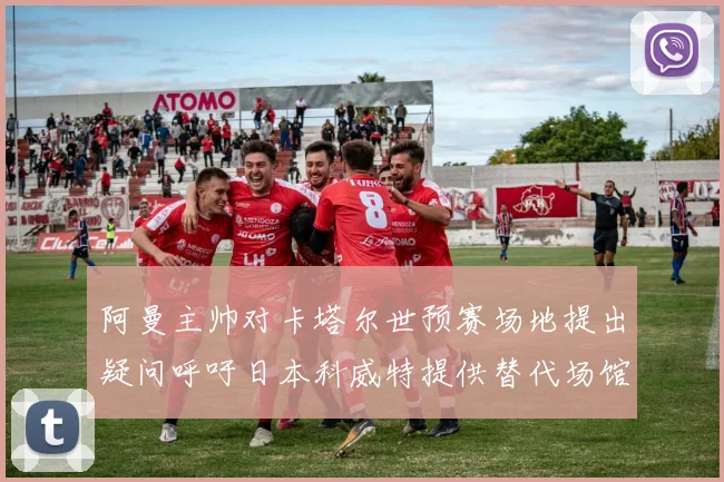 阿曼主帅对卡塔尔世预赛场地提出疑问呼吁日本科威特提供替代场馆