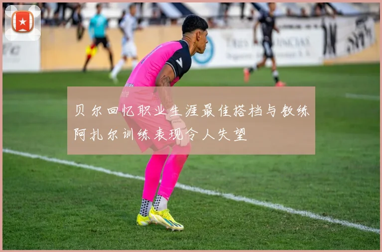 贝尔回忆职业生涯最佳搭档与教练阿扎尔训练表现令人失望